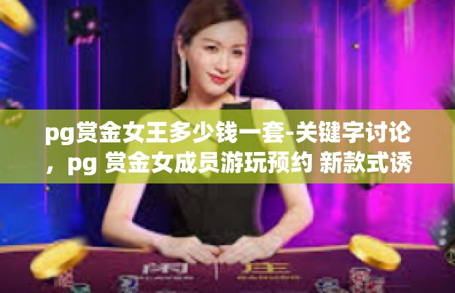 pg赏金女王多少钱一套-关键字讨论，pg 赏金女成员游玩预约 新款式诱惑 稀市问津版]pg赏金女王多少钱一套