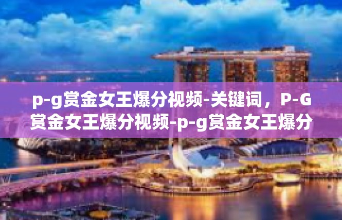 p-g赏金女王爆分视频-关键词，P-G赏金女王爆分视频-p-g赏金女王爆分视频