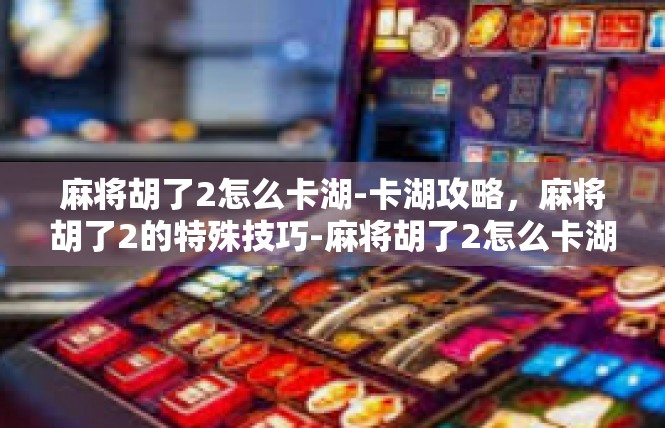 麻将胡了2怎么卡湖-卡湖攻略，麻将胡了2的特殊技巧-麻将胡了2怎么卡湖