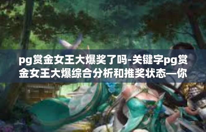 pg赏金女王大爆奖了吗-关键字pg赏金女王大爆综合分析和推奖状态—你想先知晓在PK中的霸业指数。pg赏金女王大爆奖了吗