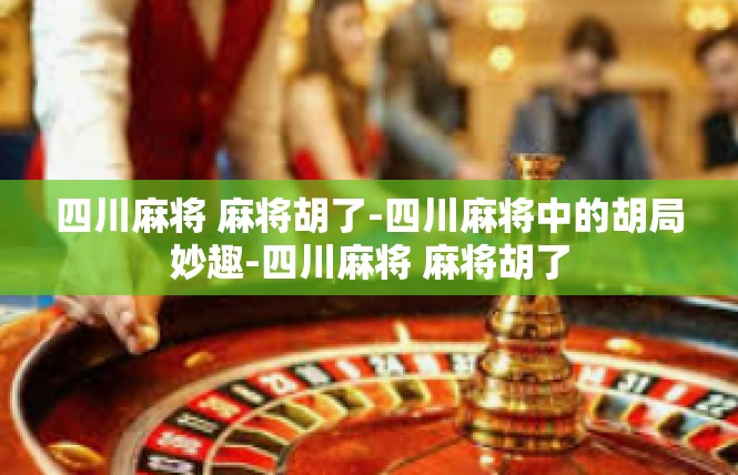 四川麻将 麻将胡了-四川麻将中的胡局妙趣-四川麻将 麻将胡了