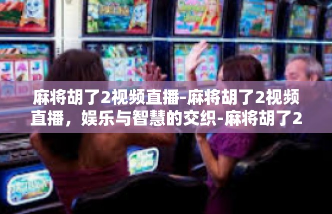 麻将胡了2视频直播-麻将胡了2视频直播，娱乐与智慧的交织-麻将胡了2视频直播