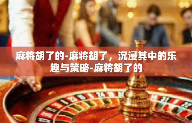 麻将胡了的-麻将胡了，沉浸其中的乐趣与策略-麻将胡了的