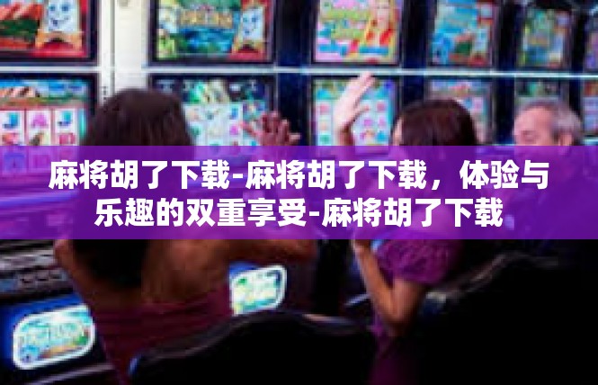 麻将胡了下载-麻将胡了下载，体验与乐趣的双重享受-麻将胡了下载