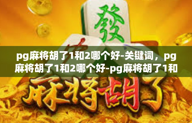 pg麻将胡了1和2哪个好-关键词，pg麻将胡了1和2哪个好-pg麻将胡了1和2哪个好