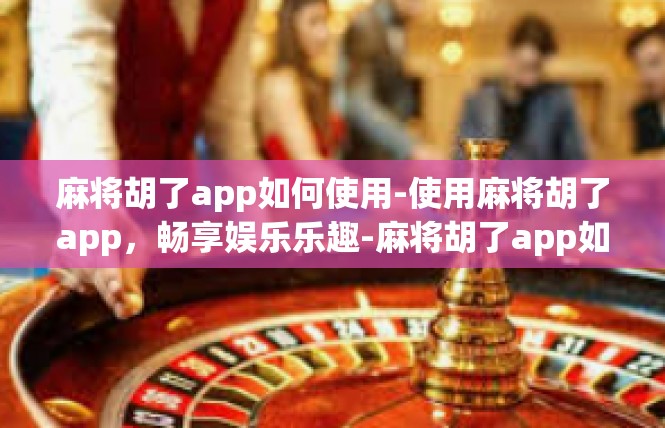 麻将胡了app如何使用-使用麻将胡了app，畅享娱乐乐趣-麻将胡了app如何使用