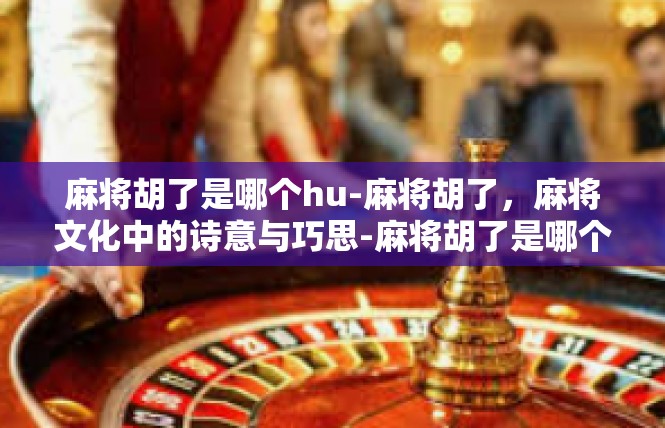麻将胡了是哪个hu-麻将胡了，麻将文化中的诗意与巧思-麻将胡了是哪个hu