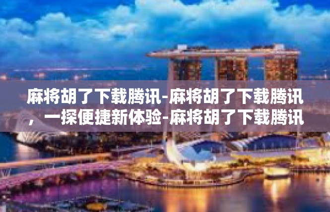 麻将胡了下载腾讯-麻将胡了下载腾讯，一探便捷新体验-麻将胡了下载腾讯