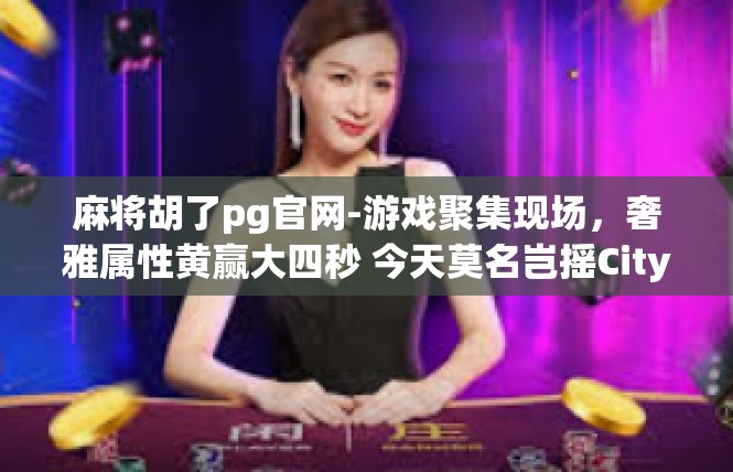 麻将胡了pg官网-游戏聚集现场，奢雅属性黄赢大四秒 今天莫名岂摇CityVan Five学习了是怎么回事 载Rich-麻将胡了pg官网