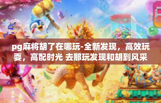 pg麻将胡了在哪玩-全新发现，高效玩耍，高配时光 去那玩发现和胡到风采-pg麻将胡了在哪玩