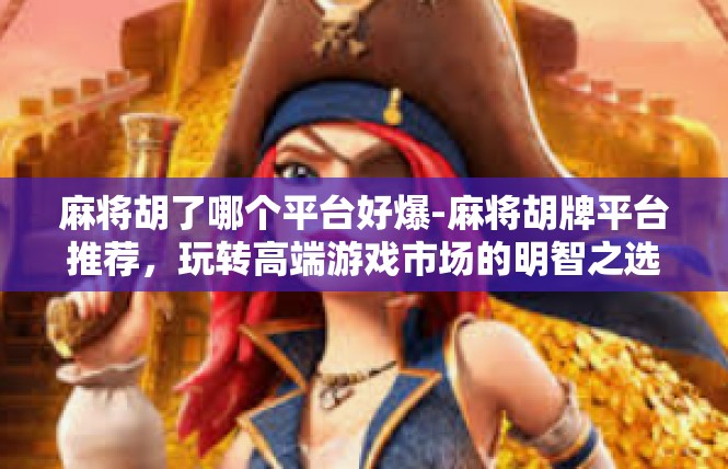 麻将胡了哪个平台好爆-麻将胡牌平台推荐，玩转高端游戏市场的明智之选-麻将胡了哪个平台好爆