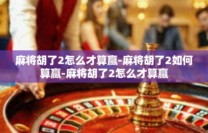 麻将胡了2怎么才算赢-麻将胡了2如何算赢-麻将胡了2怎么才算赢