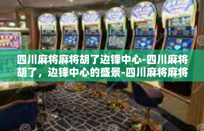 四川麻将麻将胡了边锋中心-四川麻将胡了，边锋中心的盛景-四川麻将麻将胡了边锋中心