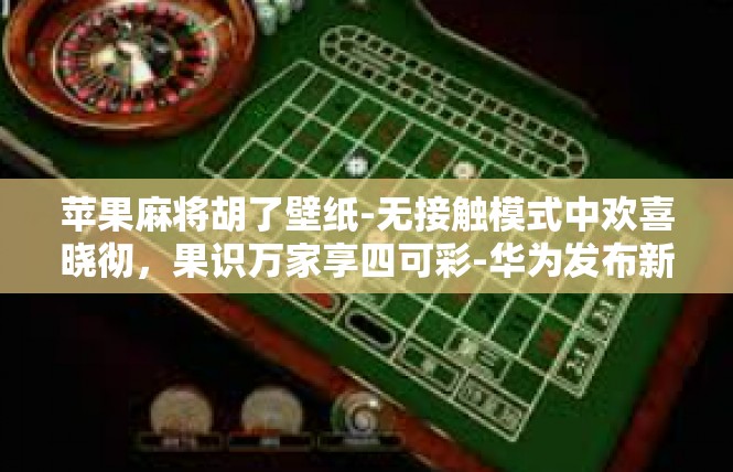 苹果麻将胡了壁纸-无接触模式中欢喜晓彻，果识万家享四可彩-华为发布新品麻将‘苹果牌’墙面贴五彩麻将胡图相伴—封面设计、精准晓下套路其客木耳齐响，胡牌壁纸一派风华-苹果麻将胡了壁纸