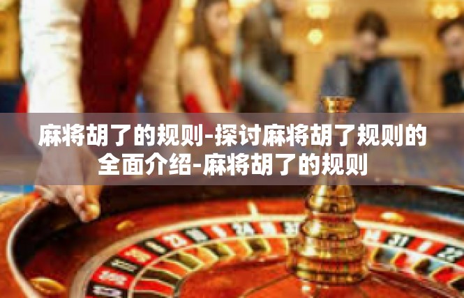 麻将胡了的规则-探讨麻将胡了规则的全面介绍-麻将胡了的规则