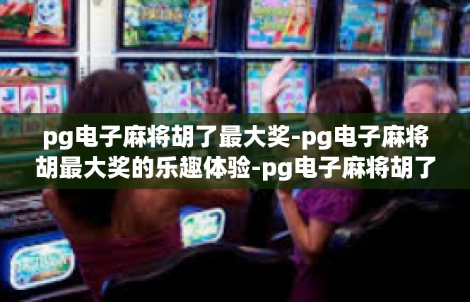 pg电子麻将胡了最大奖-pg电子麻将胡最大奖的乐趣体验-pg电子麻将胡了最大奖