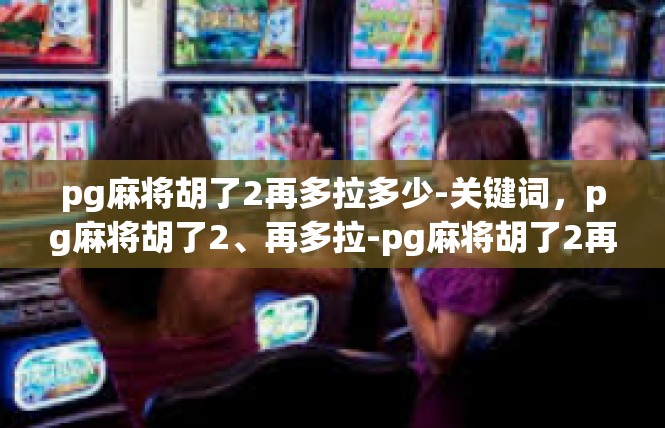 pg麻将胡了2再多拉多少-关键词，pg麻将胡了2、再多拉-pg麻将胡了2再多拉多少