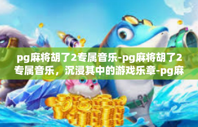 pg麻将胡了2专属音乐-pg麻将胡了2专属音乐，沉浸其中的游戏乐章-pg麻将胡了2专属音乐