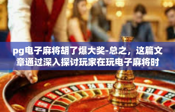 pg电子麻将胡了爆大奖-总之，这篇文章通过深入探讨玩家在玩电子麻将时的体验和感受，以及这种游戏对于玩家心理健康的积极影响，为读者提供了有益的参考和启示。pg电子麻将胡了爆大奖