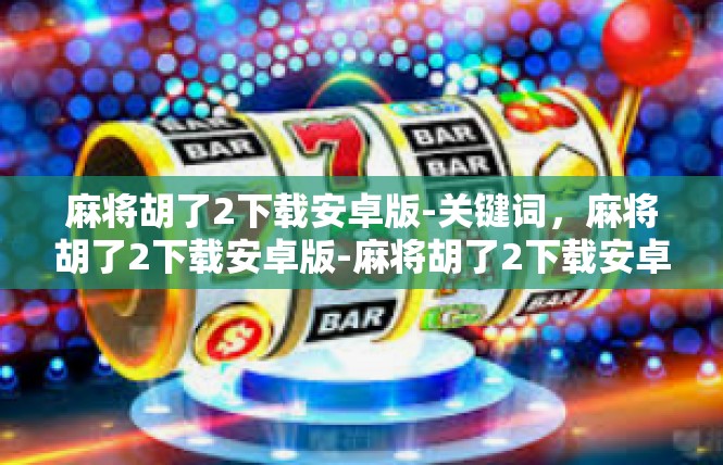 麻将胡了2下载安卓版-关键词，麻将胡了2下载安卓版-麻将胡了2下载安卓版