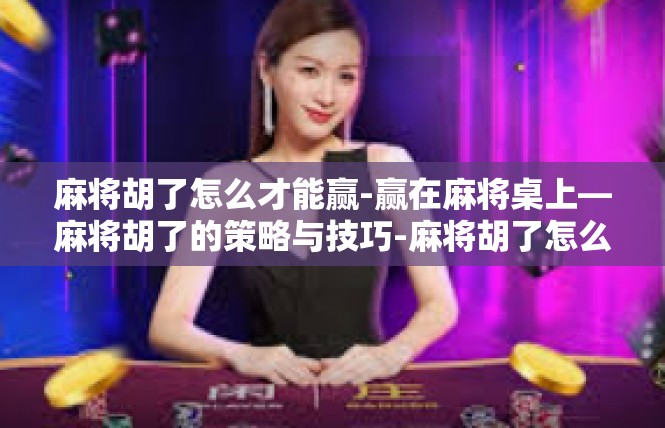 麻将胡了怎么才能赢-赢在麻将桌上—麻将胡了的策略与技巧-麻将胡了怎么才能赢