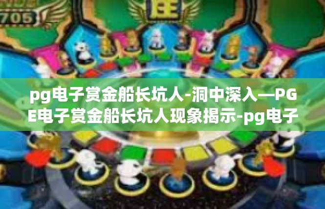 pg电子赏金船长坑人-洞中深入—PGE电子赏金船长坑人现象揭示-pg电子赏金船长坑人