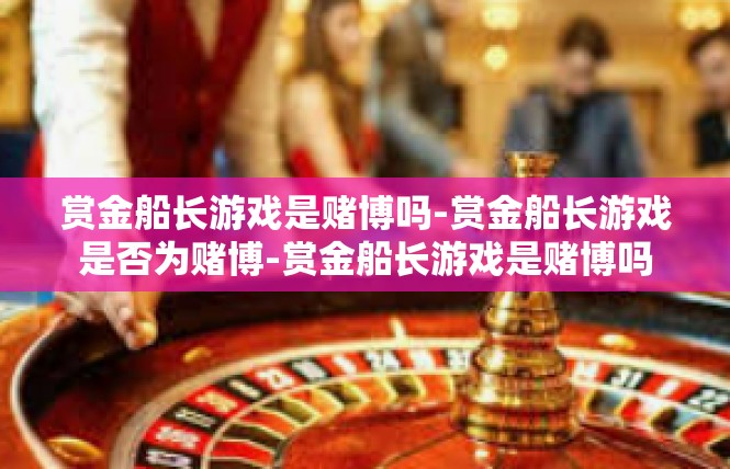 赏金船长游戏是赌博吗-赏金船长游戏是否为赌博-赏金船长游戏是赌博吗