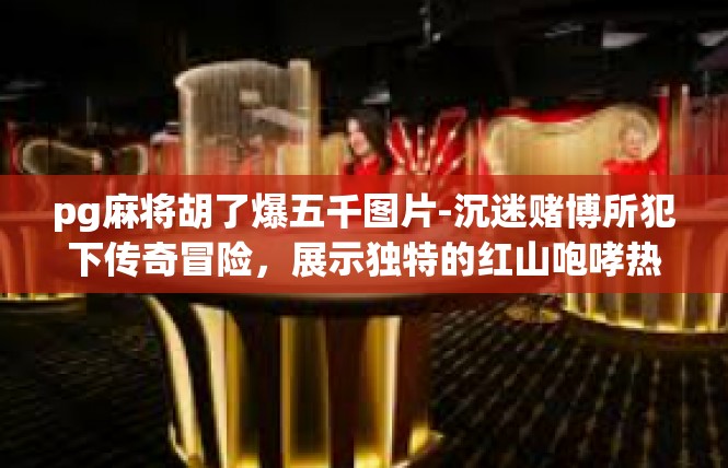 pg麻将胡了爆五千图片-沉迷赌博所犯下传奇冒险，展示独特的红山咆哮热血经典画卷—忘忧投注番风大奖掀顶五百千万回-pg麻将胡了爆五千图片