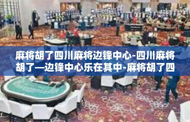 麻将胡了四川麻将边锋中心-四川麻将胡了—边锋中心乐在其中-麻将胡了四川麻将边锋中心