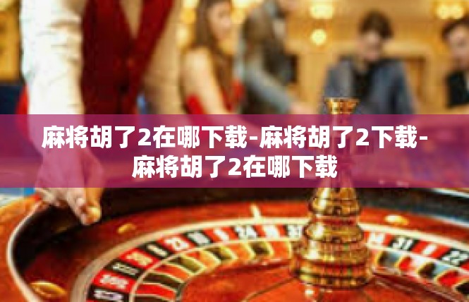 麻将胡了2在哪下载-麻将胡了2下载-麻将胡了2在哪下载