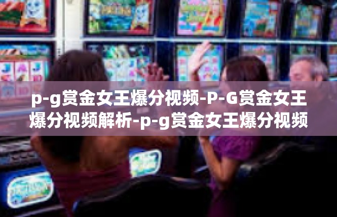 p-g赏金女王爆分视频-P-G赏金女王爆分视频解析-p-g赏金女王爆分视频