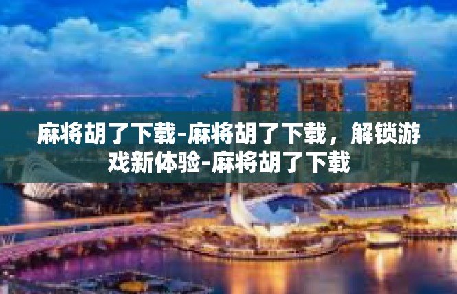 麻将胡了下载-麻将胡了下载，解锁游戏新体验-麻将胡了下载