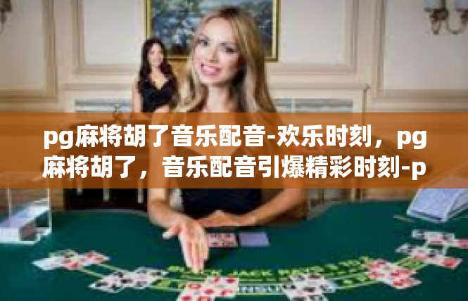 pg麻将胡了音乐配音-欢乐时刻，pg麻将胡了，音乐配音引爆精彩时刻-pg麻将胡了音乐配音