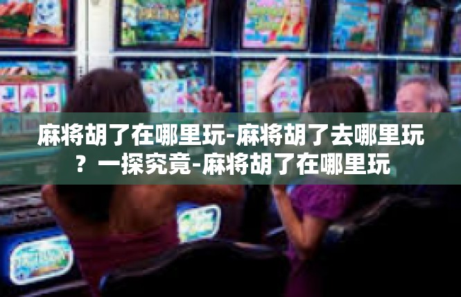 麻将胡了在哪里玩-麻将胡了去哪里玩？一探究竟-麻将胡了在哪里玩