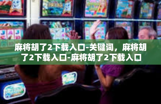 麻将胡了2下载入口-关键词，麻将胡了2下载入口-麻将胡了2下载入口