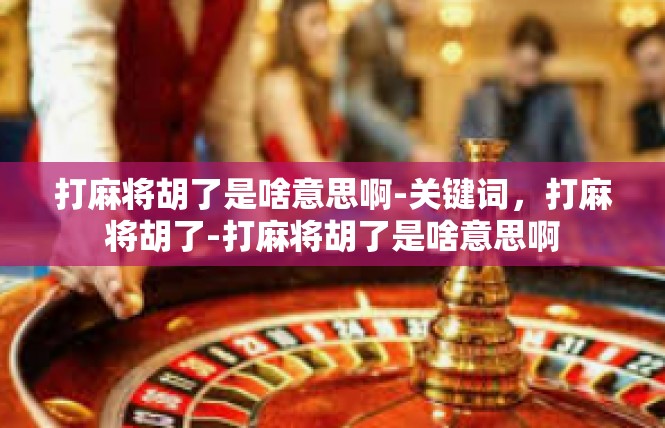 打麻将胡了是啥意思啊-关键词，打麻将胡了-打麻将胡了是啥意思啊