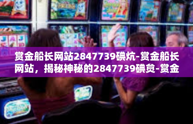 赏金船长网站2847739碘炕-赏金船长网站，揭秘神秘的2847739碘炱-赏金船长网站2847739碘炕
