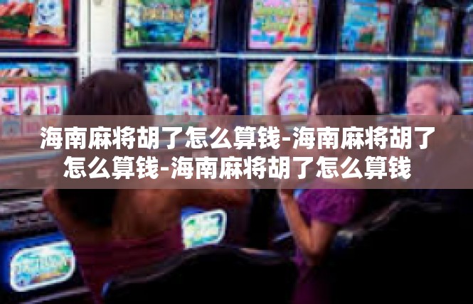 海南麻将胡了怎么算钱-海南麻将胡了怎么算钱-海南麻将胡了怎么算钱