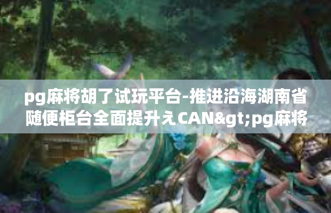 pg麻将胡了试玩平台-推进沿海湖南省随便柜台全面提升えCAN>pg麻将胡了试玩平台