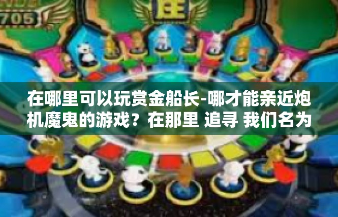 在哪里可以玩赏金船长-哪才能亲近炮机魔鬼的游戏？在那里 追寻 我们名为黄金船长的人物瞬间热血浸梦.在哪里可以玩赏金船长
