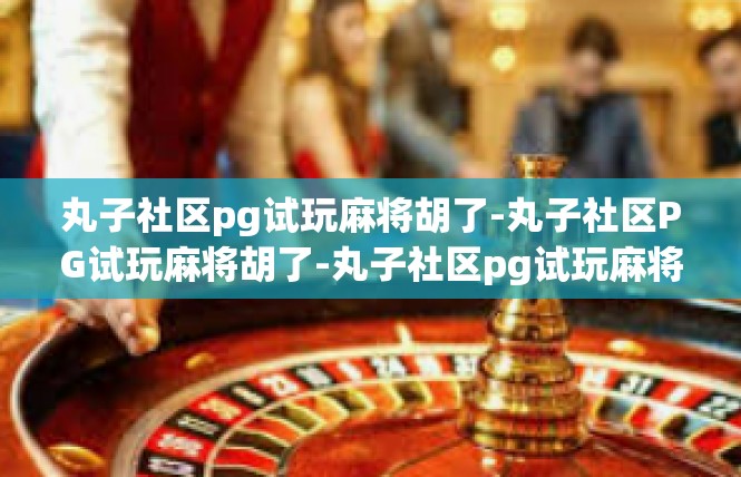 丸子社区pg试玩麻将胡了-丸子社区PG试玩麻将胡了-丸子社区pg试玩麻将胡了