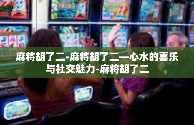 麻将胡了二-麻将胡了二—心水的喜乐与社交魅力-麻将胡了二