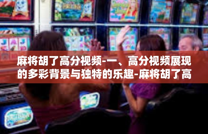 麻将胡了高分视频-一、高分视频展现的多彩背景与独特的乐趣-麻将胡了高分视频