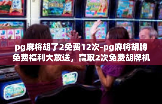 pg麻将胡了2免费12次-pg麻将胡牌免费福利大放送，赢取2次免费胡牌机会-pg麻将胡了2免费12次