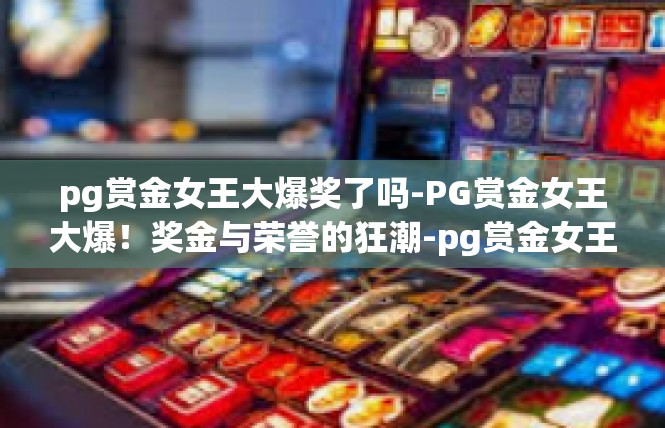 pg赏金女王大爆奖了吗-PG赏金女王大爆！奖金与荣誉的狂潮-pg赏金女王大爆奖了吗