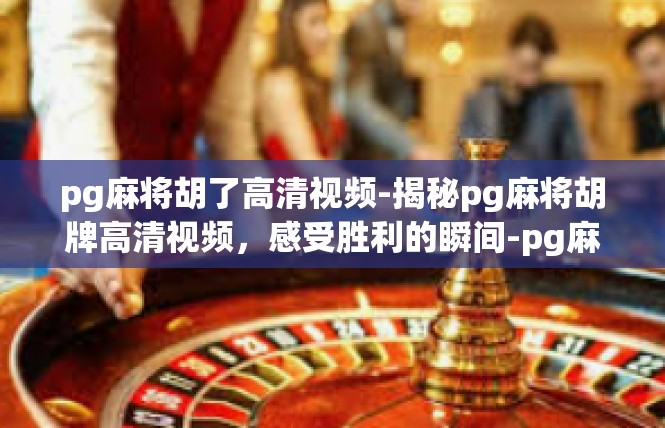 pg麻将胡了高清视频-揭秘pg麻将胡牌高清视频，感受胜利的瞬间-pg麻将胡了高清视频