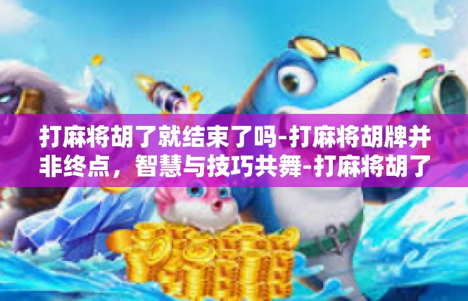 打麻将胡了就结束了吗-打麻将胡牌并非终点，智慧与技巧共舞-打麻将胡了就结束了吗