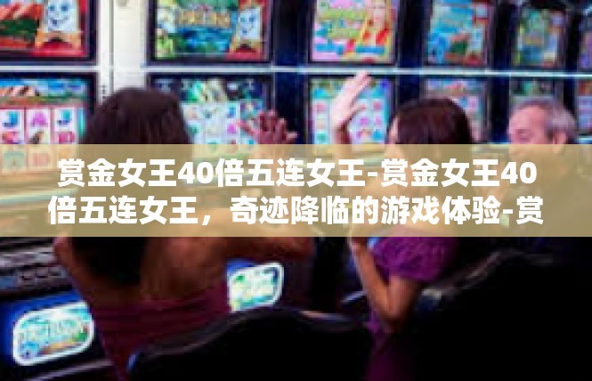 赏金女王40倍五连女王-赏金女王40倍五连女王，奇迹降临的游戏体验-赏金女王40倍五连女王