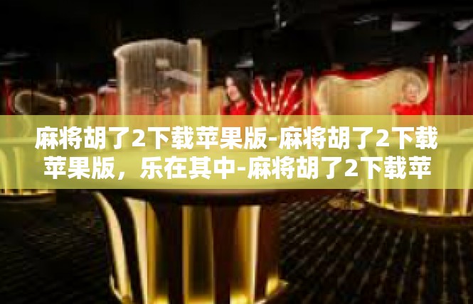 麻将胡了2下载苹果版-麻将胡了2下载苹果版，乐在其中-麻将胡了2下载苹果版