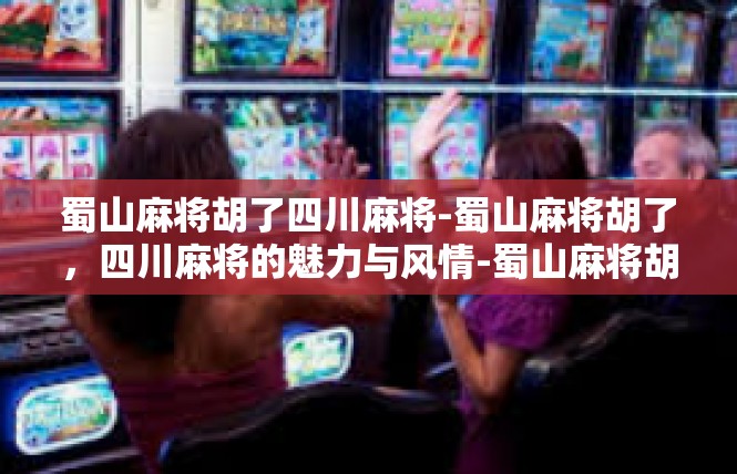 蜀山麻将胡了四川麻将-蜀山麻将胡了，四川麻将的魅力与风情-蜀山麻将胡了四川麻将